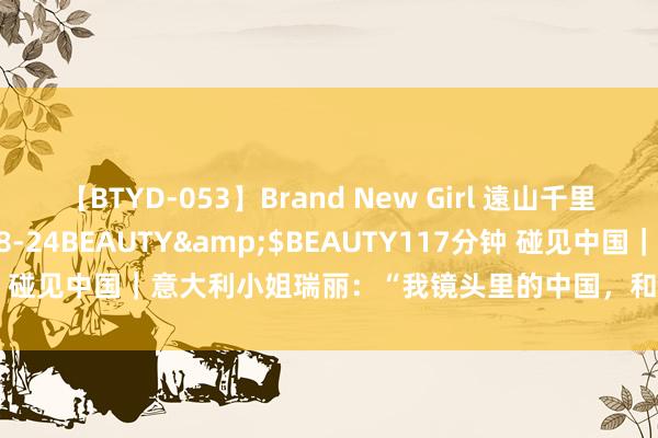 【BTYD-053】Brand New Girl 遠山千里</a>2007-08-24BEAUTY&$BEAUTY117分钟 碰见中国｜意大利小姐瑞丽：“我镜头里的中国，和蔼、鲜嫩、有劲量！”