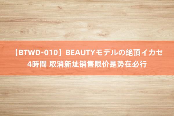 【BTWD-010】BEAUTYモデルの絶頂イカセ4時間 取消新址销售限价是势在必行