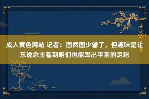 成人黄色网站 记者：固然国少输了，但趣味是让东说念主看到咱们也能踢出平素的足球