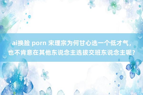 ai换脸 porn 宋理宗为何甘心选一个低才气，也不肯意在其他东说念主选拔交班东说念主呢？