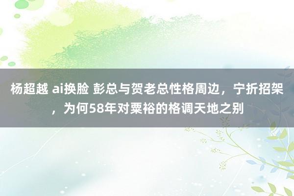 杨超越 ai换脸 彭总与贺老总性格周边，宁折招架，为何58年对粟裕的格调天地之别