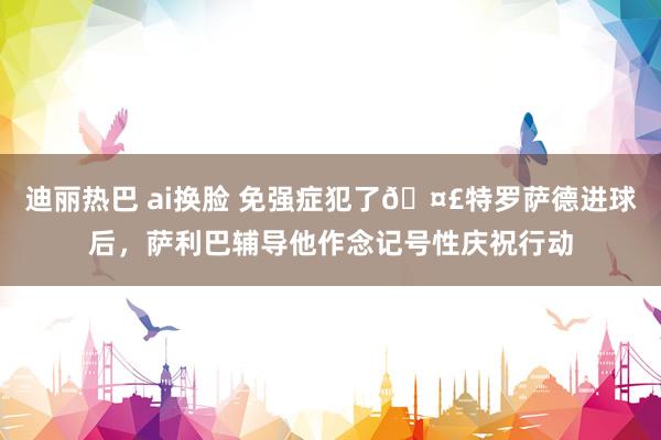 迪丽热巴 ai换脸 免强症犯了?特罗萨德进球后，萨利巴辅导他作念记号性庆祝行动