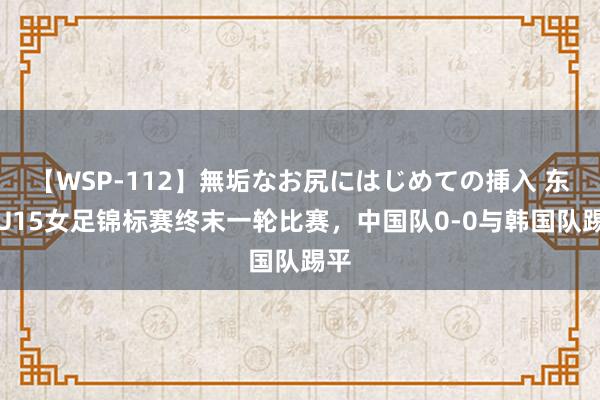 【WSP-112】無垢なお尻にはじめての挿入 东亚U15女足锦标赛终末一轮比赛，中国队0-0与韩国队踢平