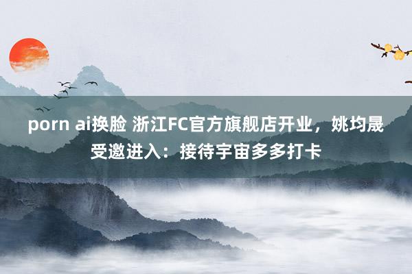 porn ai换脸 浙江FC官方旗舰店开业，姚均晟受邀进入：接待宇宙多多打卡