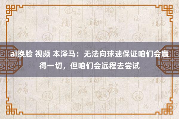 ai换脸 视频 本泽马：无法向球迷保证咱们会赢得一切，但咱们会远程去尝试