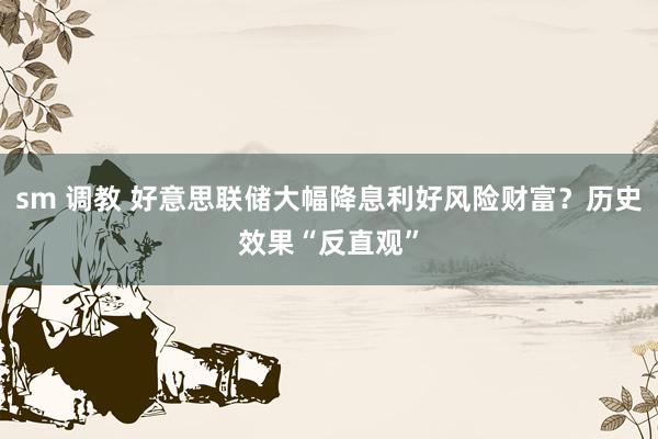 sm 调教 好意思联储大幅降息利好风险财富？历史效果“反直观”