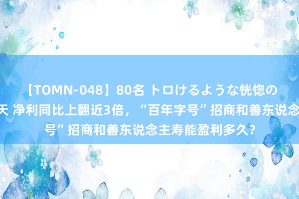 【TOMN-048】80名 トロけるような恍惚の表情 クンニ激昇天 净利同比上翻近3倍，“百年字号”招商和善东说念主寿能盈利多久？