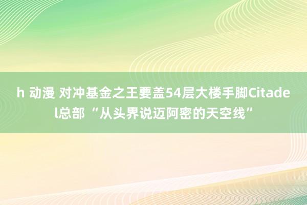 h 动漫 对冲基金之王要盖54层大楼手脚Citadel总部 “从头界说迈阿密的天空线”