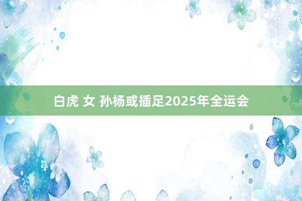 白虎 女 孙杨或插足2025年全运会