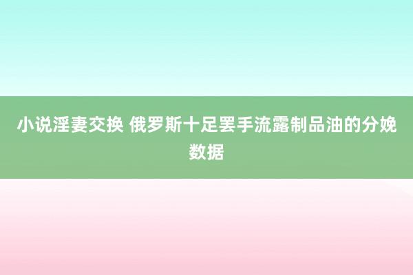 小说淫妻交换 俄罗斯十足罢手流露制品油的分娩数据