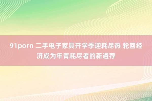 91porn 二手电子家具开学季迎耗尽热 轮回经济成为年青耗尽者的新遴荐