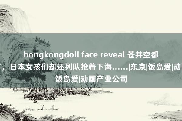 hongkongdoll face reveal 苍井空都上岸六年了，日本女孩们却还列队抢着下海......|东京|饭岛爱|动画产业公司