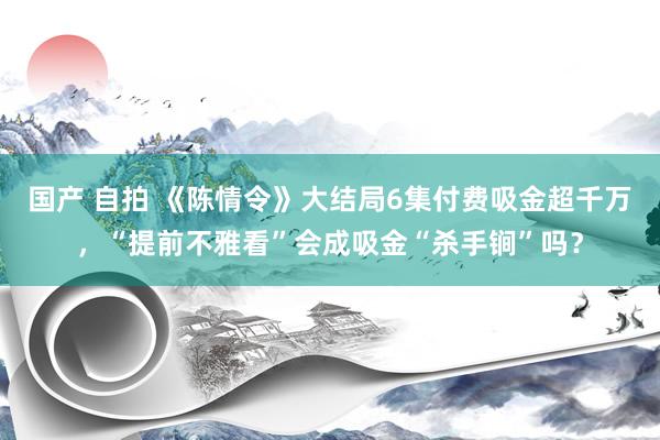 国产 自拍 《陈情令》大结局6集付费吸金超千万，“提前不雅看”会成吸金“杀手锏”吗？