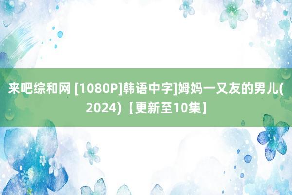 来吧综和网 [1080P]韩语中字]姆妈一又友的男儿(2024)【更新至10集】