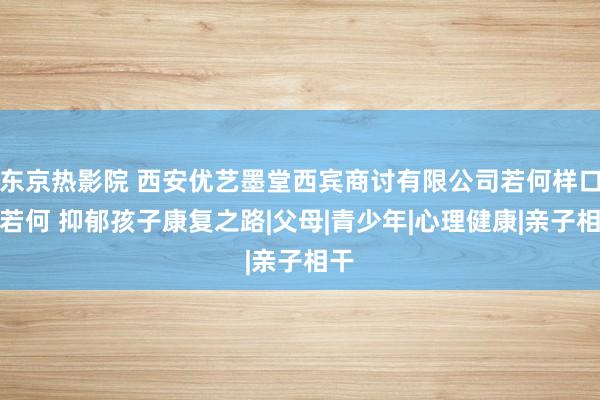 东京热影院 西安优艺墨堂西宾商讨有限公司若何样口碑若何 抑郁孩子康复之路|父母|青少年|心理健康|亲子相干