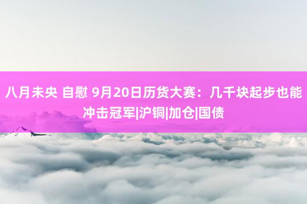 八月未央 自慰 9月20日历货大赛：几千块起步也能冲击冠军|沪铜|加仓|国债