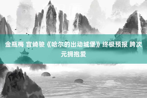 金瓶梅 宫崎骏《哈尔的出动城堡》终极预报 跨次元拥抱爱